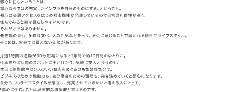 都心に住むということは、都心ならではの充実したインフラを自分のものにする、ということ。都心は交通アクセスをはじめ都市機能が発達しているので日常の利便性が高く、住んでみると実は暮らしやすいのです。それだけではありません。最先端の流行、多彩な文化、人の活気などを日々、身近に感じることで磨かれる感性やライフスタイル。そこには、お金では買えない価値があります。 片道1時間の通勤が30分短縮になると1年間で約10日間のゆとりに。仕事帰りに話題のスポットに出かけたり、気軽に友人と会うのも、休日に美術館やセンスのいいお店をめぐるのも気軽な気分で。ビジネスのための機動力も、自分磨きのための環境も、突き詰めていくと都心になります。自分らしいライフスタイルを確立し、充実させていきたいと考える人にとって、「都心に住む」ことは現実的な選択肢と言えるのです。