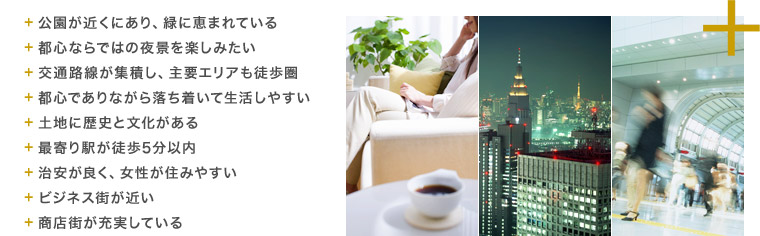 + 公園が近くにあり、緑に恵まれている
+ 都心ならではの夜景を楽しみたい
+ 交通路線が集積し、主要エリアも徒歩圏
+ 都心でありながら落ち着いて生活しやすい
+ 土地に歴史と文化がある
+ 最寄り駅が徒歩5分以内
+ 治安が良く、女性が住みやすい
+ ビジネス街が近い
+ 商店街が充実している